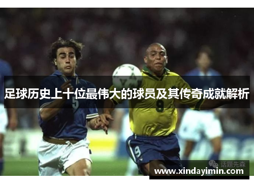 足球历史上十位最伟大的球员及其传奇成就解析