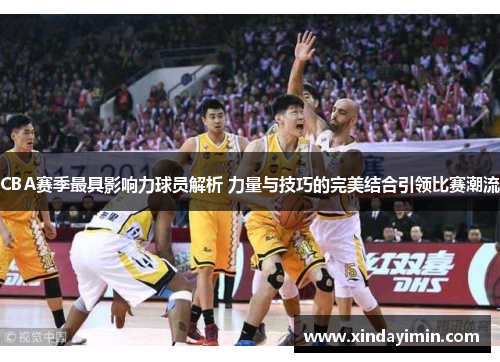 CBA赛季最具影响力球员解析 力量与技巧的完美结合引领比赛潮流